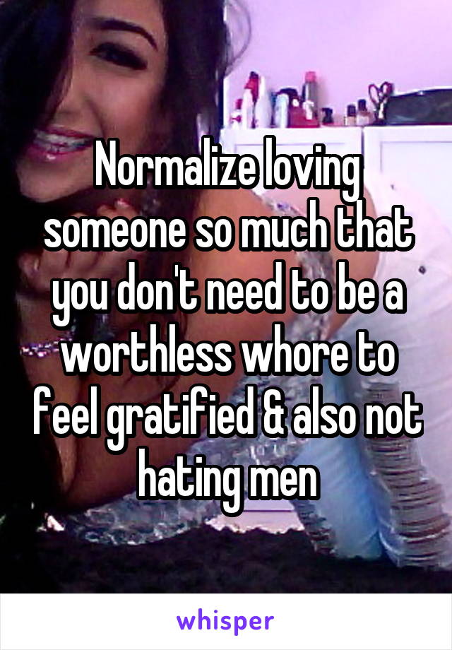 Normalize loving someone so much that you don't need to be a worthless whore to feel gratified & also not hating men