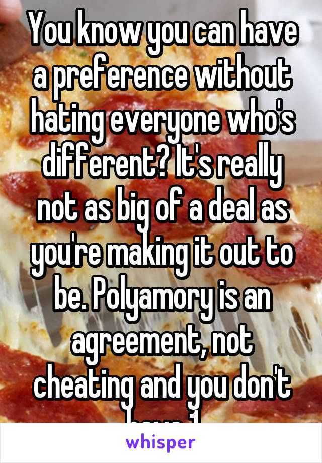 You know you can have a preference without hating everyone who's different? It's really not as big of a deal as you're making it out to be. Polyamory is an agreement, not cheating and you don't have 1