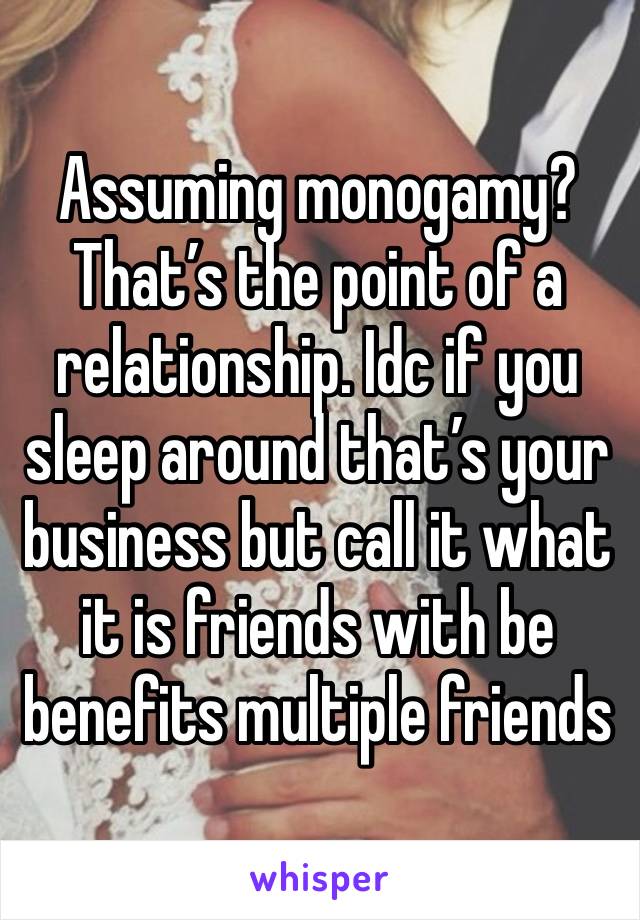 Assuming monogamy? That’s the point of a relationship. Idc if you sleep around that’s your business but call it what it is friends with be benefits multiple friends 