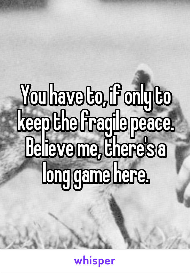 You have to, if only to keep the fragile peace. Believe me, there's a long game here.