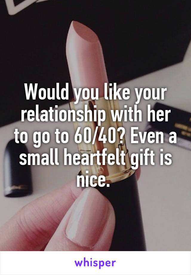 Would you like your relationship with her to go to 60/40? Even a small heartfelt gift is nice. 