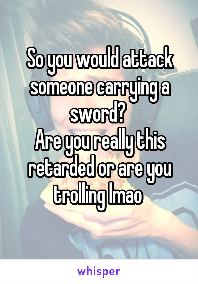 So you would attack someone carrying a sword? 
Are you really this retarded or are you trolling lmao 
