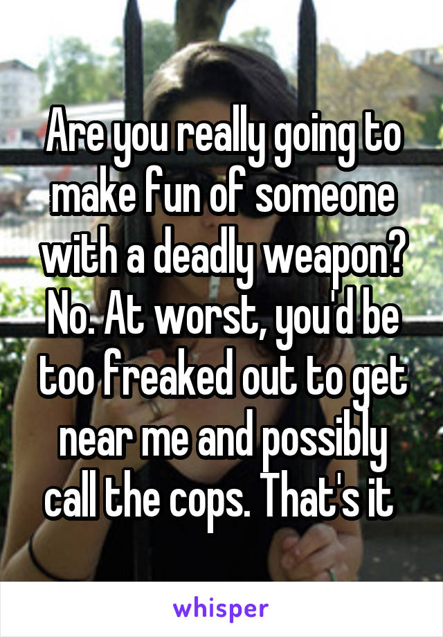 Are you really going to make fun of someone with a deadly weapon? No. At worst, you'd be too freaked out to get near me and possibly call the cops. That's it 