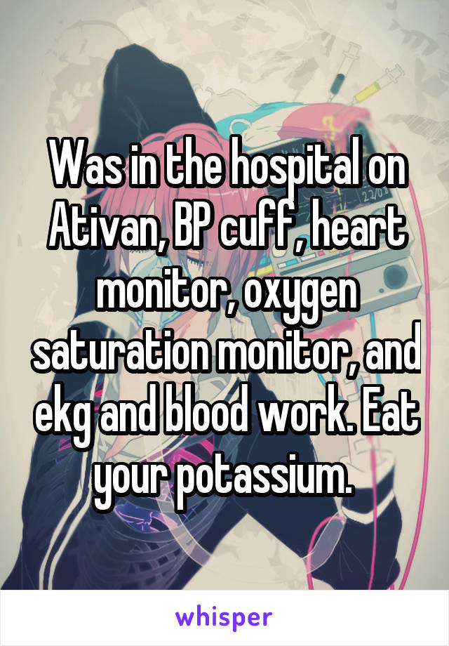 Was in the hospital on Ativan, BP cuff, heart monitor, oxygen saturation monitor, and ekg and blood work. Eat your potassium. 