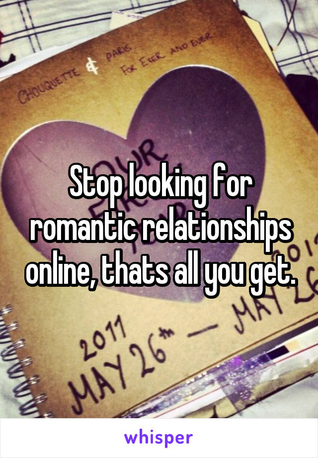 Stop looking for romantic relationships online, thats all you get.