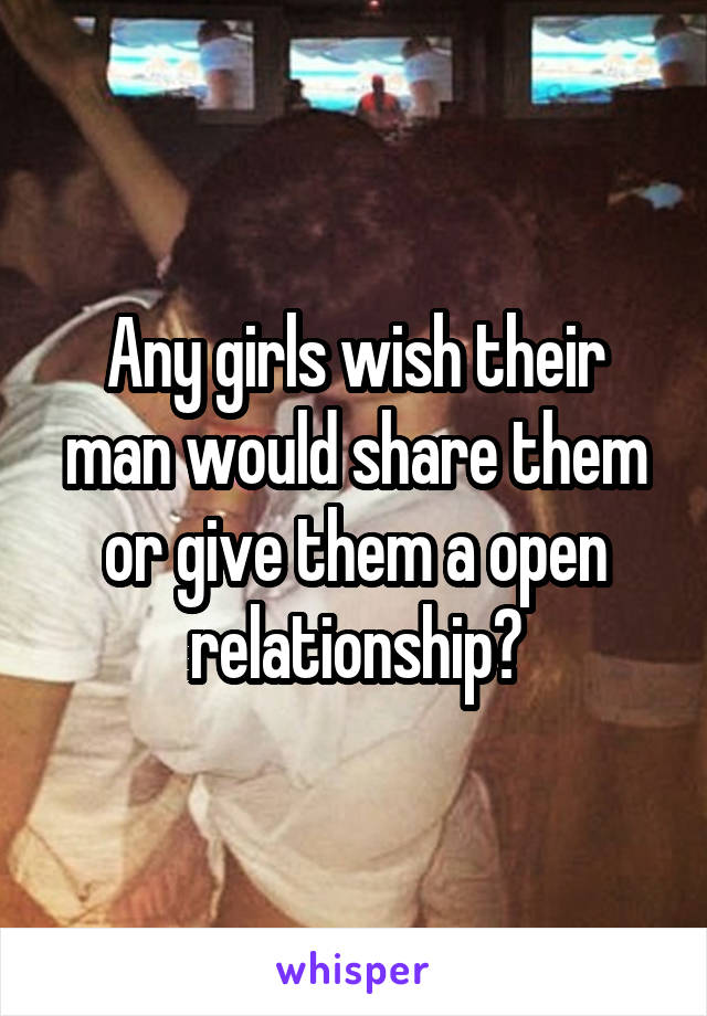 Any girls wish their man would share them or give them a open relationship?