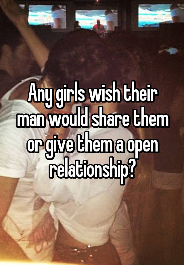 Any girls wish their man would share them or give them a open relationship?