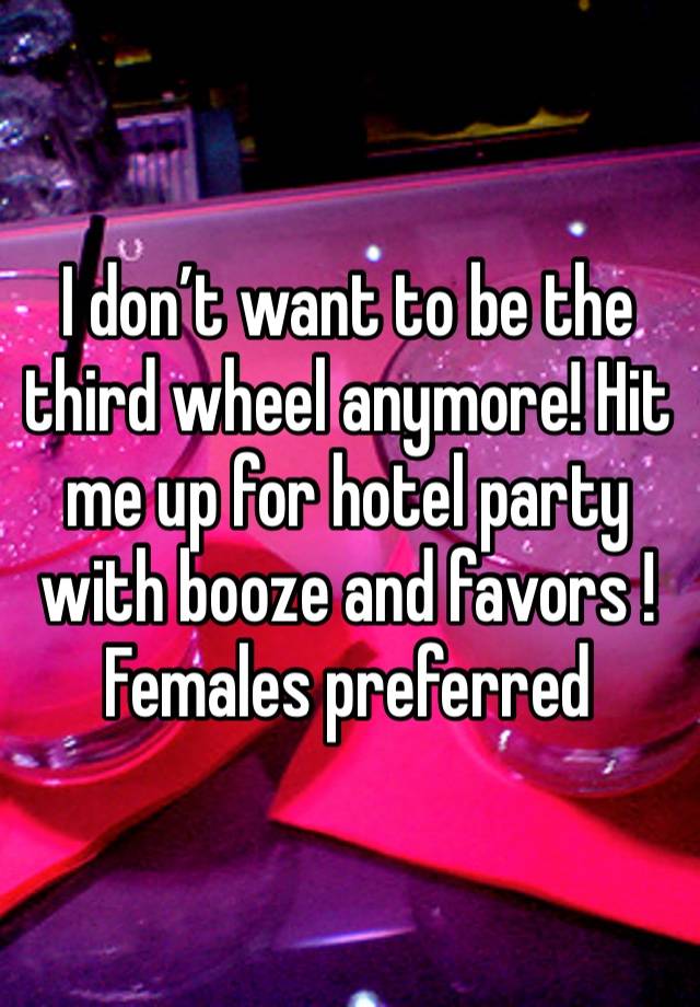 I don’t want to be the third wheel anymore! Hit me up for hotel party with booze and favors ! Females preferred 