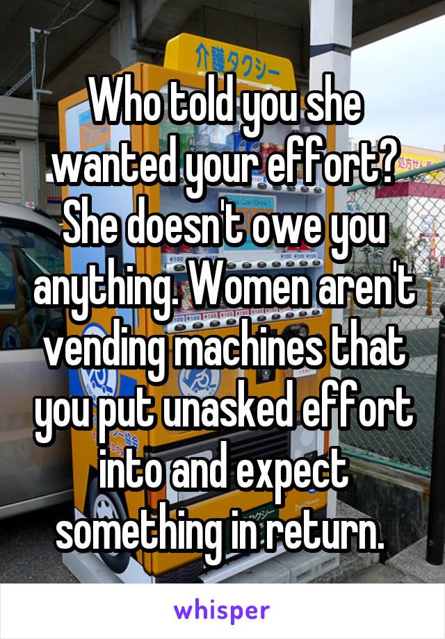 Who told you she wanted your effort? She doesn't owe you anything. Women aren't vending machines that you put unasked effort into and expect something in return. 