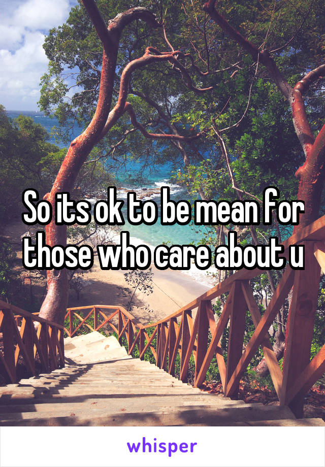 So its ok to be mean for those who care about u