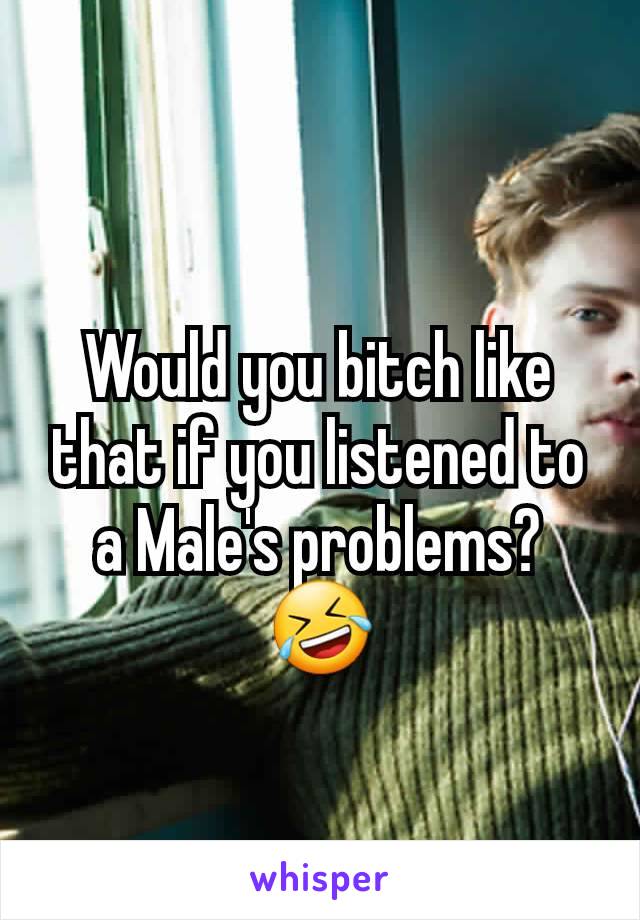 Would you bitch like that if you listened to a Male's problems? 🤣