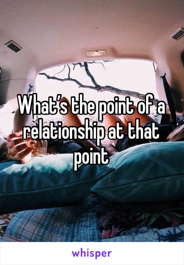 What’s the point of a relationship at that point 