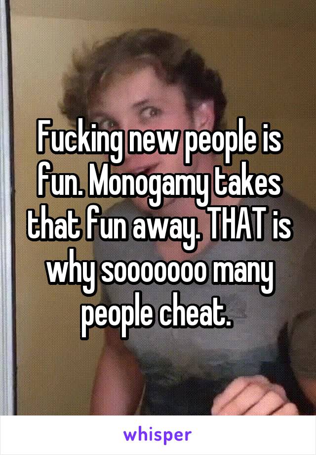 Fucking new people is fun. Monogamy takes that fun away. THAT is why sooooooo many people cheat. 