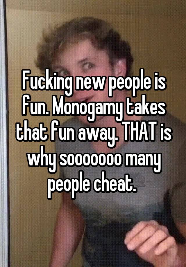 Fucking new people is fun. Monogamy takes that fun away. THAT is why sooooooo many people cheat. 