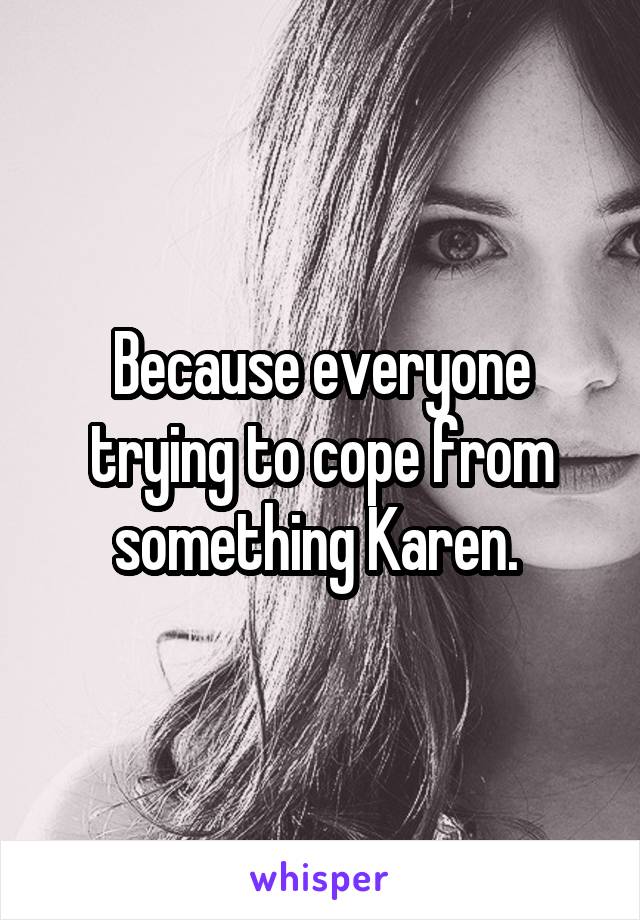 Because everyone trying to cope from something Karen. 