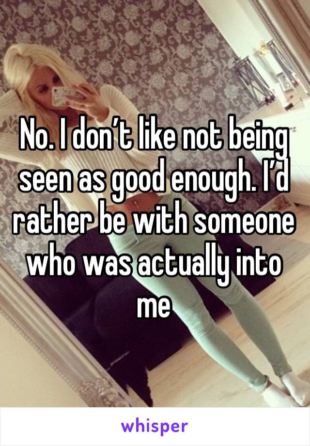 No. I don’t like not being seen as good enough. I’d rather be with someone who was actually into me