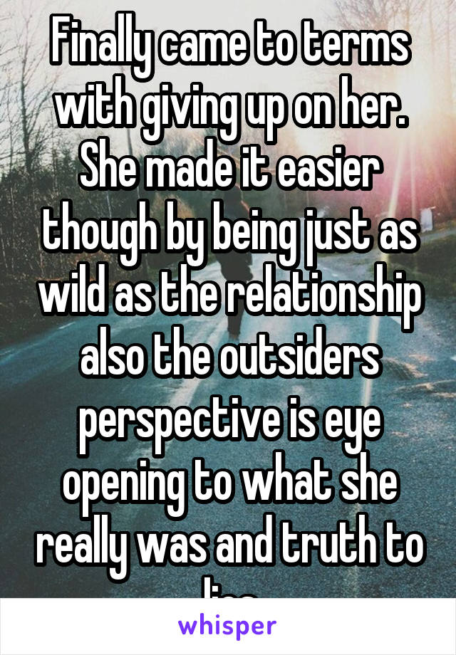 Finally came to terms with giving up on her. She made it easier though by being just as wild as the relationship also the outsiders perspective is eye opening to what she really was and truth to lies