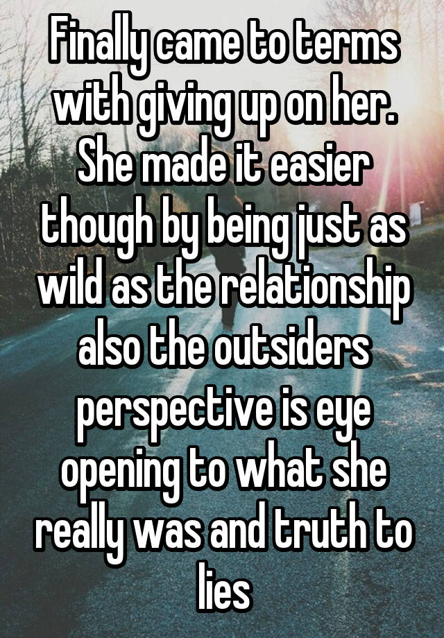 Finally came to terms with giving up on her. She made it easier though by being just as wild as the relationship also the outsiders perspective is eye opening to what she really was and truth to lies