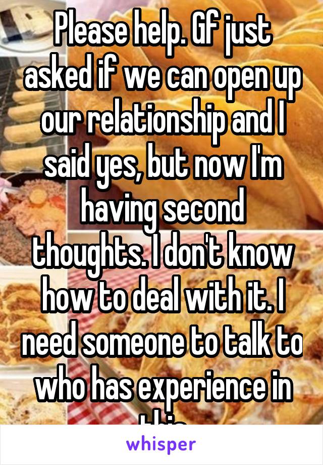 Please help. Gf just asked if we can open up our relationship and I said yes, but now I'm having second thoughts. I don't know how to deal with it. I need someone to talk to who has experience in this