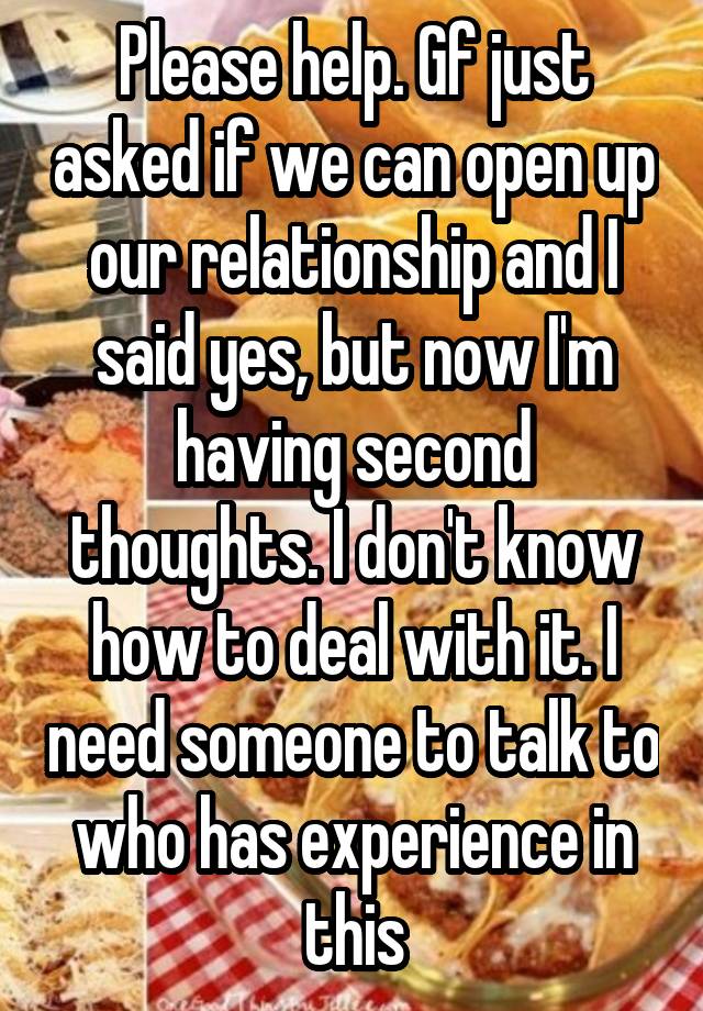 Please help. Gf just asked if we can open up our relationship and I said yes, but now I'm having second thoughts. I don't know how to deal with it. I need someone to talk to who has experience in this