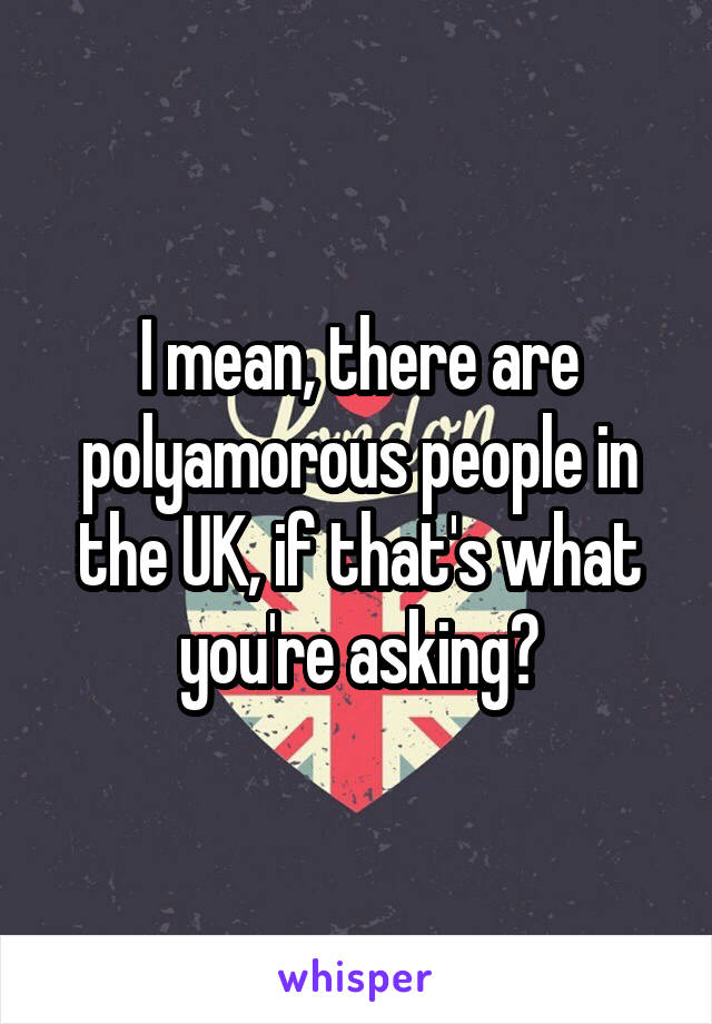 I mean, there are polyamorous people in the UK, if that's what you're asking?