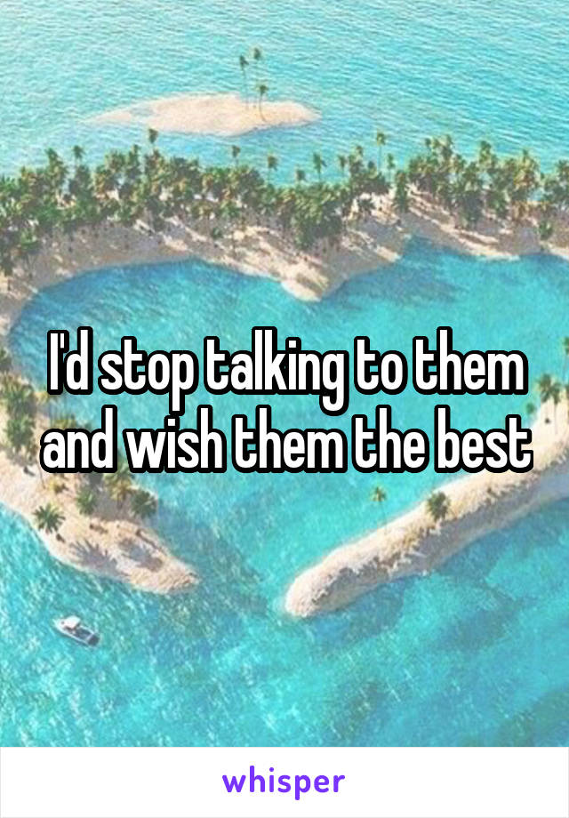 I'd stop talking to them and wish them the best