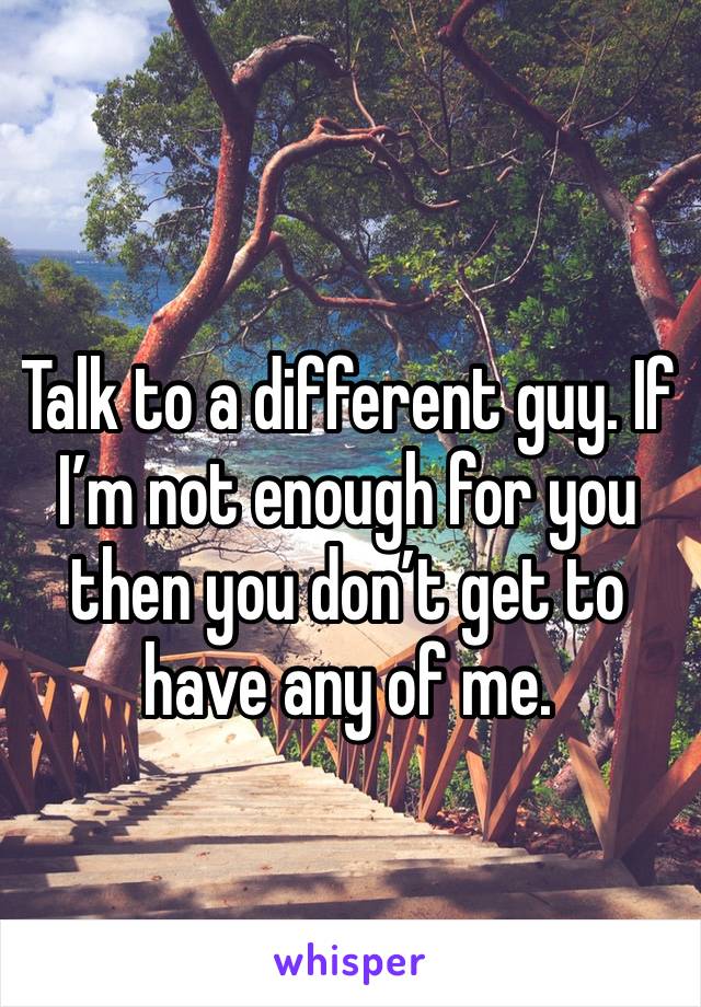 Talk to a different guy. If I’m not enough for you then you don’t get to have any of me. 