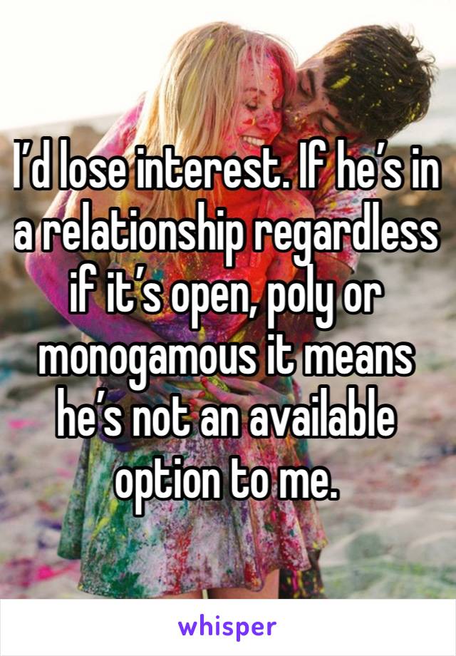 I’d lose interest. If he’s in a relationship regardless if it’s open, poly or monogamous it means he’s not an available option to me.