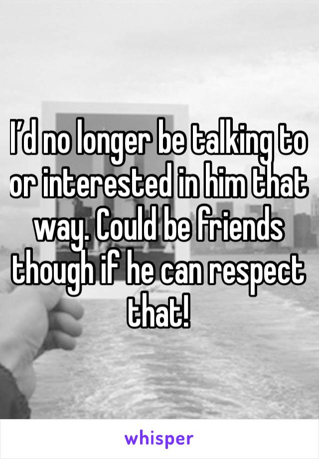 I’d no longer be talking to or interested in him that way. Could be friends though if he can respect
that!