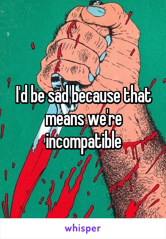 I'd be sad because that means we're incompatible