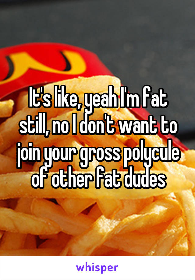 It's like, yeah I'm fat still, no I don't want to join your gross polycule of other fat dudes