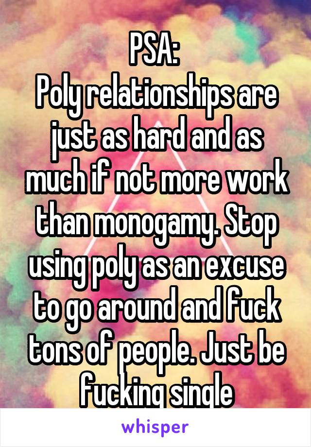 PSA: 
Poly relationships are just as hard and as much if not more work than monogamy. Stop using poly as an excuse to go around and fuck tons of people. Just be fucking single