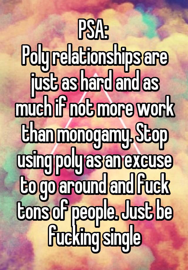 PSA: 
Poly relationships are just as hard and as much if not more work than monogamy. Stop using poly as an excuse to go around and fuck tons of people. Just be fucking single