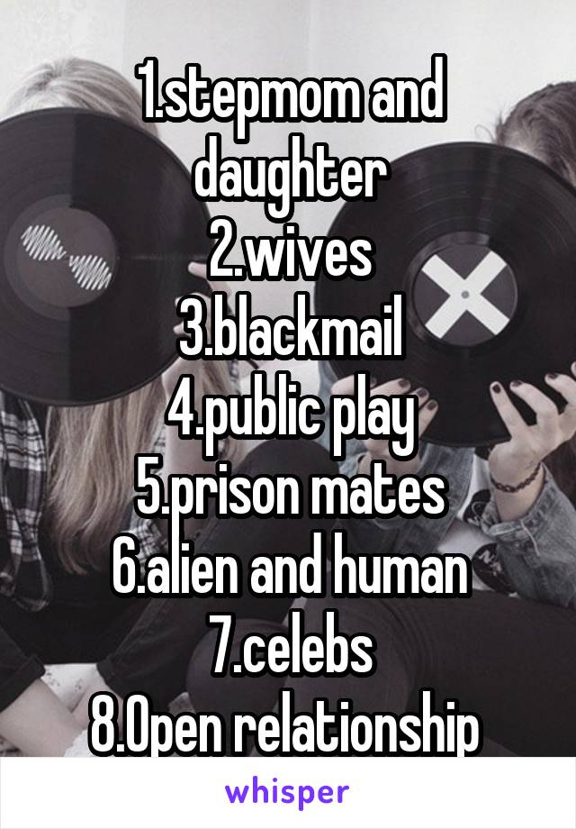 1.stepmom and daughter
2.wives
3.blackmail
4.public play
5.prison mates
6.alien and human
7.celebs
8.Open relationship 