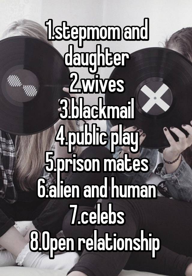 1.stepmom and daughter
2.wives
3.blackmail
4.public play
5.prison mates
6.alien and human
7.celebs
8.Open relationship 