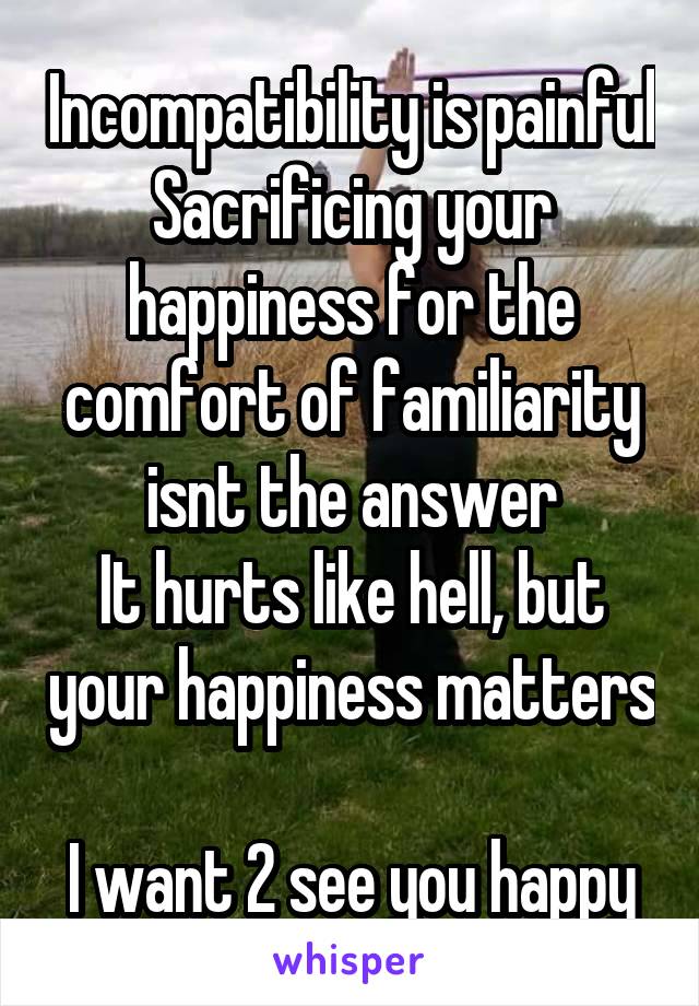 Incompatibility is painful
Sacrificing your happiness for the comfort of familiarity isnt the answer
It hurts like hell, but your happiness matters 
I want 2 see you happy