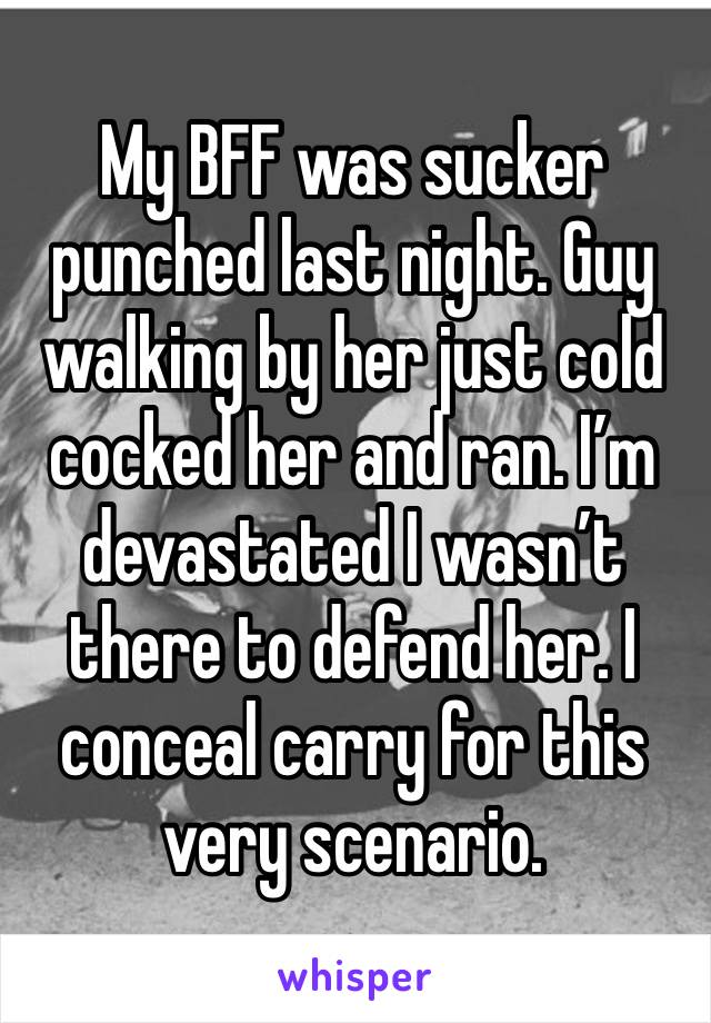 My BFF was sucker punched last night. Guy walking by her just cold cocked her and ran. I’m devastated I wasn’t there to defend her. I conceal carry for this very scenario.