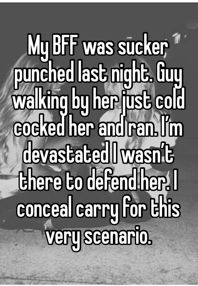 My BFF was sucker punched last night. Guy walking by her just cold cocked her and ran. I’m devastated I wasn’t there to defend her. I conceal carry for this very scenario.