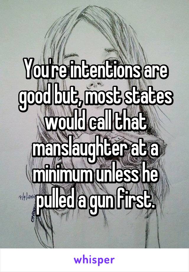 You're intentions are good but, most states would call that manslaughter at a minimum unless he pulled a gun first.