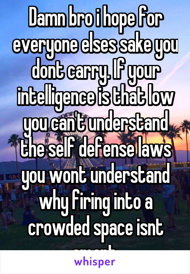 Damn bro i hope for everyone elses sake you dont carry. If your intelligence is that low you can't understand the self defense laws you wont understand why firing into a crowded space isnt smart.