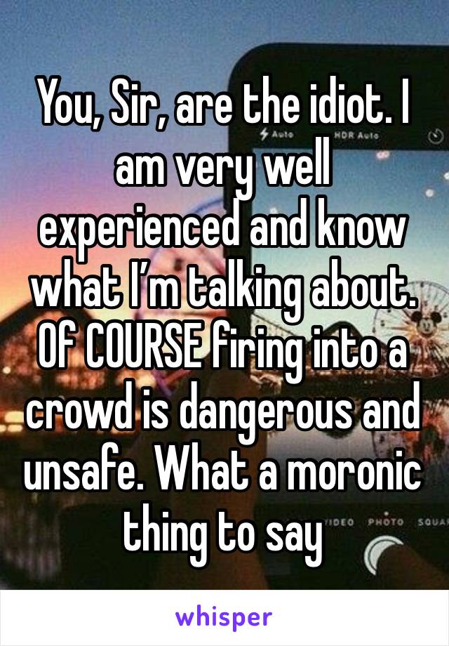 You, Sir, are the idiot. I am very well experienced and know what I’m talking about. Of COURSE firing into a crowd is dangerous and unsafe. What a moronic thing to say