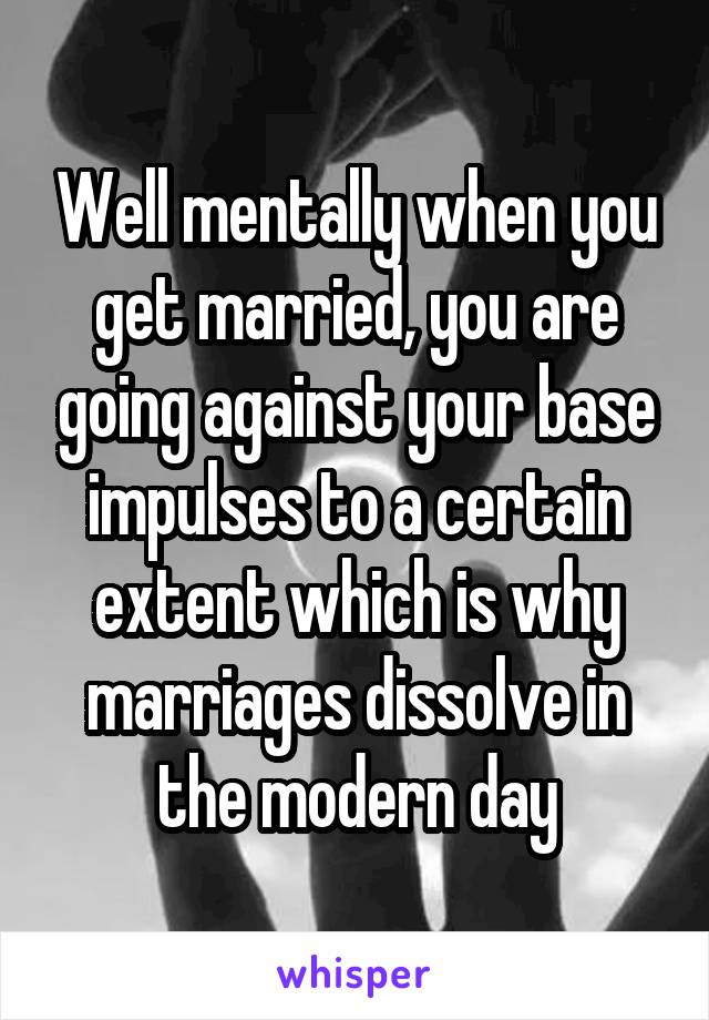 Well mentally when you get married, you are going against your base impulses to a certain extent which is why marriages dissolve in the modern day