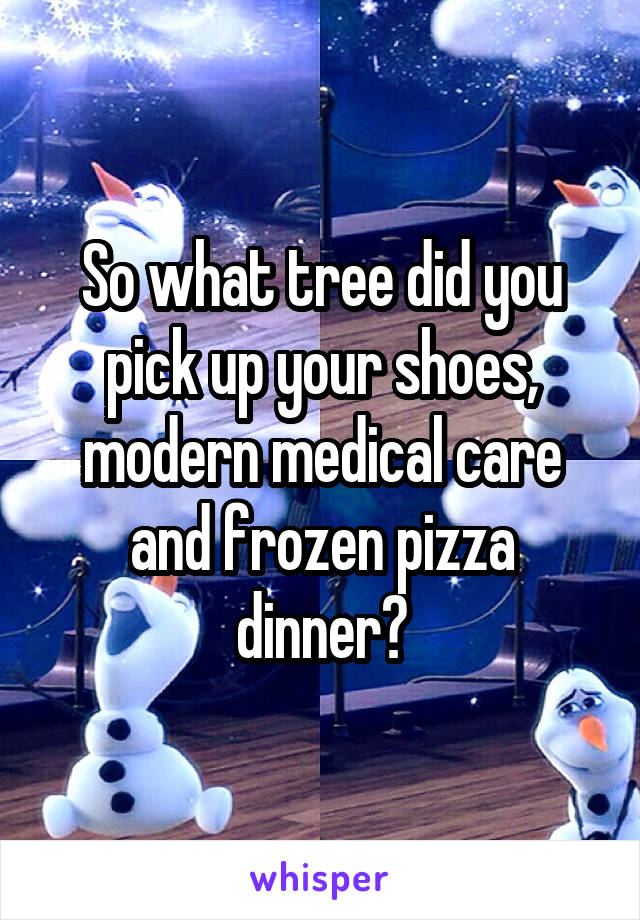 So what tree did you pick up your shoes, modern medical care and frozen pizza dinner?