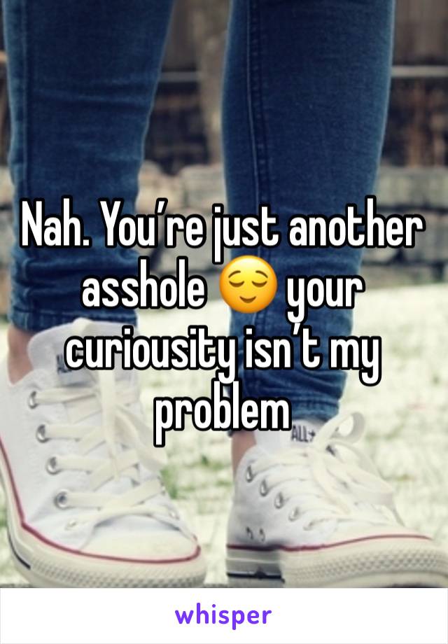 Nah. You’re just another asshole 😌 your curiousity isn’t my problem