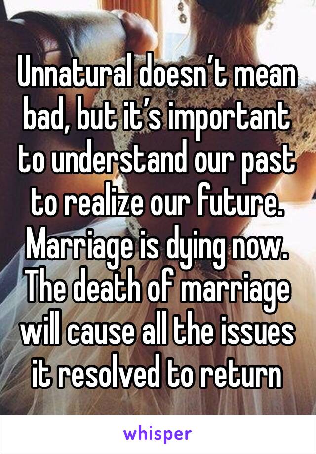 Unnatural doesn’t mean bad, but it’s important to understand our past to realize our future. Marriage is dying now.  The death of marriage will cause all the issues it resolved to return 