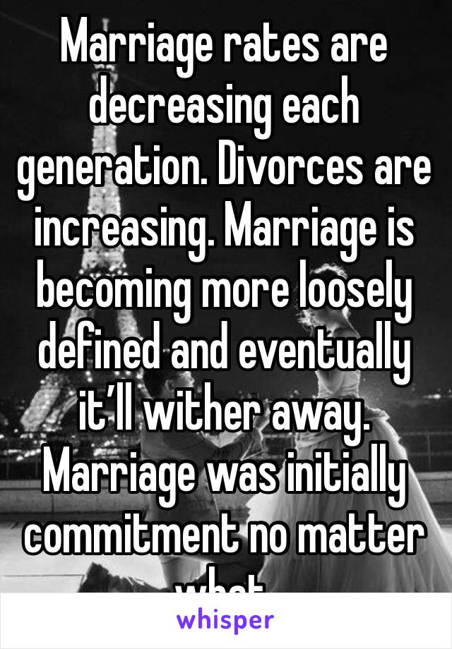 Marriage rates are decreasing each generation. Divorces are increasing. Marriage is becoming more loosely defined and eventually it’ll wither away. Marriage was initially commitment no matter what.