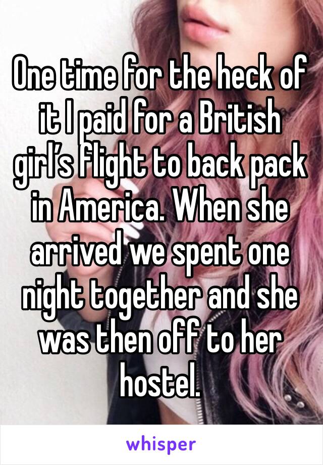 One time for the heck of it I paid for a British girl’s flight to back pack in America. When she arrived we spent one night together and she was then off to her hostel. 