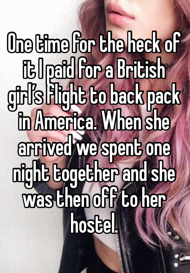 One time for the heck of it I paid for a British girl’s flight to back pack in America. When she arrived we spent one night together and she was then off to her hostel. 