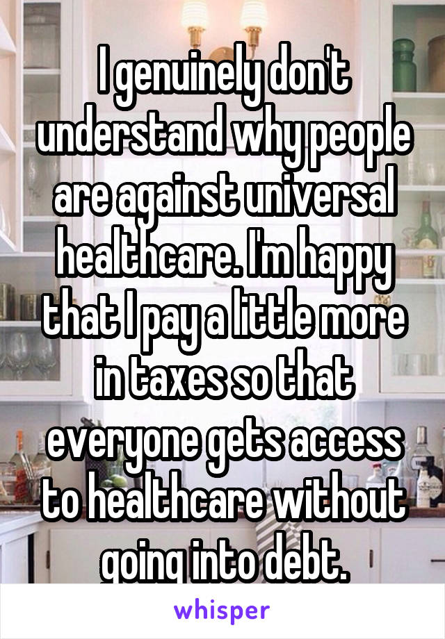 I genuinely don't understand why people are against universal healthcare. I'm happy that I pay a little more in taxes so that everyone gets access to healthcare without going into debt.