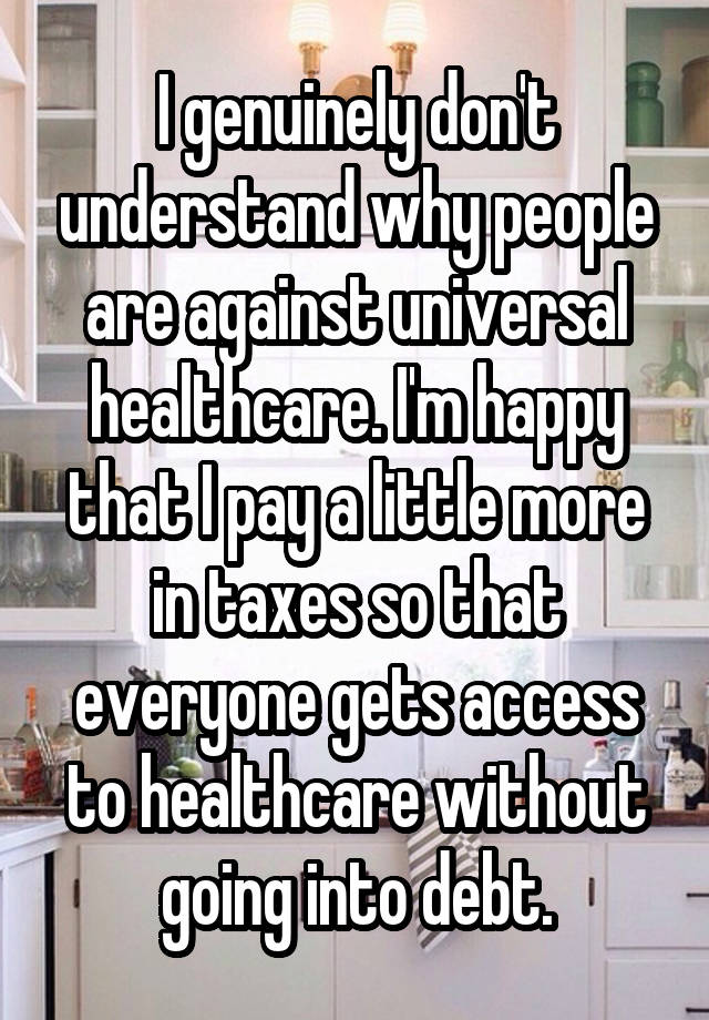 I genuinely don't understand why people are against universal healthcare. I'm happy that I pay a little more in taxes so that everyone gets access to healthcare without going into debt.